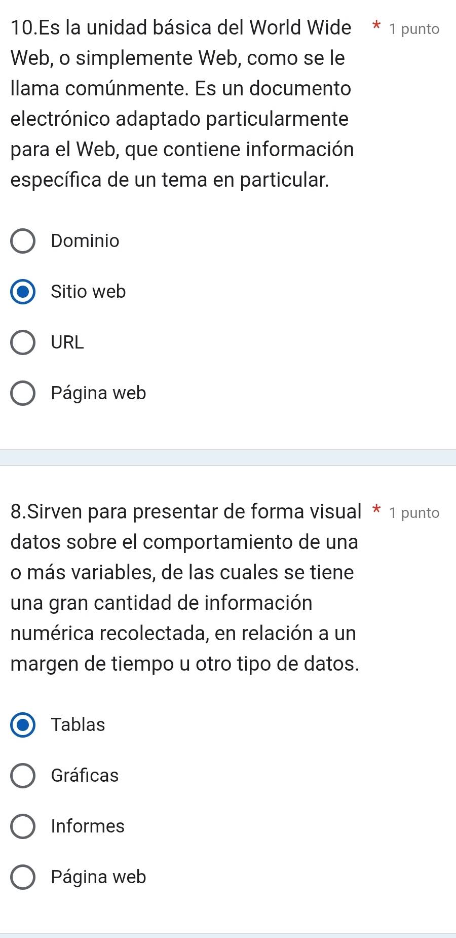 Es la unidad básica del World Wide * 1 punto
Web, o simplemente Web, como se le
Ilama comúnmente. Es un documento
electrónico adaptado particularmente
para el Web, que contiene información
específica de un tema en particular.
Dominio
Sitio web
URL
Página web
8.Sirven para presentar de forma visual * 1 punto
datos sobre el comportamiento de una
o más variables, de las cuales se tiene
una gran cantidad de información
numérica recolectada, en relación a un
margen de tiempo u otro tipo de datos.
Tablas
Gráficas
Informes
Página web