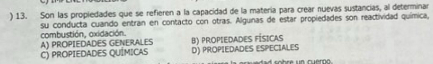 ) 13. Son las propiedades que se refieren a la capacidad de la matería para crear nuevas sustancias, al determinar
su conducta cuando entran en contacto con otras. Algunas de estar propiedades son reactividad química,
combustión, oxidación.
A) PROPIEDADES GENERALES B) PROPIEDADES FÍSICAS
C) PROPIEDADES QUÍMICAS D) PROPIEDADES ESPECIALES
d sobre un cuerpo.