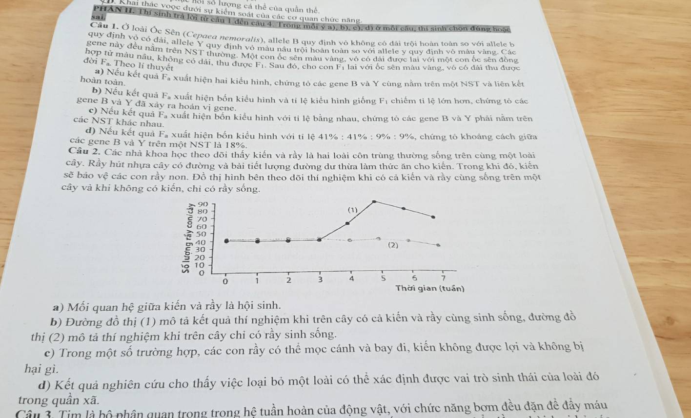hội số lượng cá thể của quần thể.
D. Khai thác voọc dưới sự kiểm soát của các cơ quan chức năng.
sai. PHAN H. Thí sinh trả lời từ câu 1 đến câu 4. Trong mỗi ý a), b), c), d) ở mỗi cầu, thi sinh chọn đúng hoặc
Câu 1. Ở loài Ốc Sẽn (Cepaea nemoralis), allele B quy định vỏ không có dài trội hoàn toàn so với allele b
quy định vỏ có dải, allele Y quy định vỏ màu nâu trội hoàn toàn so với allele y quy định vỏ màu vàng. Các
gene này đều nằm trên NST thường. Một con ốc sên màu vàng, vô có dài được lai với một con ốc sên đồng
hợp tử màu nâu, không có dải, thu được F_1 1. Sau đó, cho con Fị lai với ốc sên màu vàng, vỏ có dài thu được
đời F_n Theo lí thuyết
a) Nếu kết quả F_t xuất hiện hai kiểu hình, chứng tỏ các gene B và Y cùng nằm trên một NST và liên kết
hoàn toàn.
b) Nếu kết quả Fa xuất hiện bốn kiểu hình và ti lệ kiểu hình giống F_1 chiếm tỉ lệ lớn hơn, chứng tò các
gene B và Y đã xảy ra hoán vị gene.
c) Nếu kết quả F_2 la xuất hiện bốn kiểu hình với tỉ lệ bằng nhau, chứng tỏ các gene B và Y phải nằm trên
các NST khác nhau.
d) Nếu kết quả Fa xuất hiện bốn kiều hình với ti lệ 41% : 41% : 9% : 9%, chứng tỏ khoảng cách giữa
các gene B và Y trên một NST là 18%.
Câu 2. Các nhà khoa học theo dõi thấy kiến và rầy là hai loài côn trùng thường sống trên cùng một loài
cây. Rầy hút nhựa cây có đường và bài tiết lượng đường dư thừa làm thức ăn cho kiến. Trong khi đó, kiến
sẽ bảo vệ các con rầy non. Đồ thị hình bên theo dõi thí nghiệm khi có cả kiến và rầy cùng sống trên một
cây và khi không có kiến, chỉ có rầy sống.
(1)
(2)
0 1 2 3 4 5 6 7
Thời gian (tuần)
a) Mối quan hệ giữa kiến và rầy là hội sinh.
b) Đường đồ thị (1) mô tả kết quả thí nghiệm khi trên cây có cả kiến và rầy cùng sinh sống, đường đồ
thị (2) mô tả thí nghiệm khi trên cây chi có rầy sinh sống.
c) Trong một số trường hợp, các con rầy có thể mọc cánh và bay đi, kiến không được lợi và không bị
hại gì.
d) Kết quả nghiên cứu cho thấy việc loại bỏ một loài có thể xác định được vai trò sinh thái của loài đó
trong quần xã.
Câu 3. Tim là bộ phân quan trong trong hệ tuần hoàn của động vật, với chức năng bơm đều đặn đề đầy máu