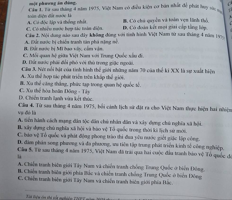 một phương án đúng. C
Cầu 1. Từ sau tháng 4 năm 1975, Việt Nam có điều kiện cơ bản nhất để phát huy sức ma 1
toàn diện đất nước là
A. Có độc lập và thống nhất. B. Có chủ quyền và toàn vẹn lãnh thổ, A
C
C. Có nhiều nước hợp tác toàn diện. D. Có đoàn kết mọi giai cấp tầng lớp.   
Câu 2. Nội dung nào sau đây không đúng với tình hình Việt Nam từ sau tháng 4 năm 1975
A. Đất nước bị chiến tranh tàn phá nặng nề.
B. Đất nước bị Mĩ bao vây, cấm vận.
C. Mối quan hệ giữa Việt Nam với Trung Quốc xấu đi.
D. Đất nước phải đối phó với thù trong giặc ngoài.
Câu 3. Nét nổi bật của tình hình thế giới những năm 70 của thế ki XX là sự xuất hiện
A. Xu thế hợp tác phát triển trên khắp thế giới.
B. Xu thế căng thẳng, phức tạp trong quan hệ quốc tế.
C. Xu thế hòa hoãn Đông - Tây
D. Chiến tranh lạnh vừa kết thúc.
Câu 4. Từ sau tháng 4 năm 1975, bối cảnh lịch sử đặt ra cho Việt Nam thực hiện hai nhiệm
vụ đó là
A. tiến hành cách mạng dân tộc dân chủ nhân dân và xây dựng chủ nghĩa xã hội.
B. xây dựng chủ nghĩa xã hội và bảo vệ Tổ quốc trong thời kì lịch sử mới.
C. bảo vệ Tổ quốc và phát động phong trào thi đua yêu nước giết giặc lập công.
D. dàm phán song phương và đa phương, ưu tiên tập trung phát triển kinh tế công nghiệp.
Câu 5. Từ sau tháng 4 năm 1975, Việt Nam đã trải qua hai cuộc đấu tranh bảo vệ Tổ quốc đó
là
A. Chiến tranh biên giới Tây Nam và chiến tranh chống Trung Quốc ở biển Đông.
B. Chiến tranh biên giới phía Bắc và chiến tranh chống Trung Quốc ở biển Đông
C. Chiến tranh biên giới Tây Nam và chiến tranh biên giới phía Bắc.
Tài liệu ôn thị tốt nghiệp THPT năm 2025