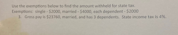 Use the exemptions below to find the amount withheld for state tax. 
Exemptions: single - $2000, married - $4000, each dependent - $2000
3. Gross pay is $23760, married, and has 3 dependents. State income tax is 4%.