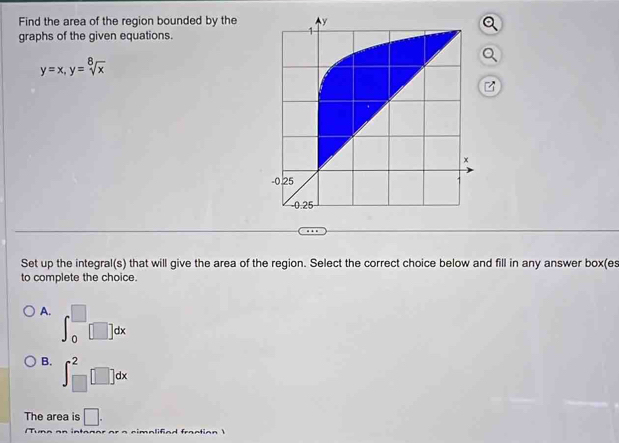 Find the area of the region bounded by the
graphs of the given equations.
y=x, y=sqrt[8](x)
z
Set up the integral(s) that will give the area of the region. Select the correct choice below and fill in any answer box(es
to complete the choice.
A. ∈t _0^(□)□ dx
B. ∈t _(□)^2□ dx
The area is □.