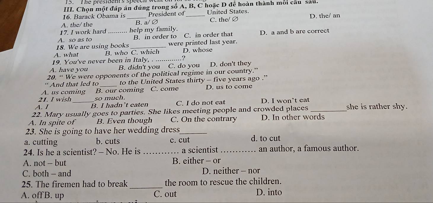 The president's speech w
III. Chọn một đáp án đúng trong số A, B, C hoặc D để hoàn thành môi câu sau.
16. Barack Obama is_ President of _United States. D. the/ an
A. the/ the B. a/ ∅ C. the/ Ø
17. I work hard help my family.
A. so as to _B. in order to C. in order that D. a and b are correct
18. We are using books _were printed last year.
A. what B. who C. which D. whose
19. You've never been in Italy,_
?
A. have you B. didn't you C. do you D. don't they
20. “ We were opponents of the political regime in our country.”
‘ And that led to_ to the United States thirty - five years ago .”
A. us coming B. our coming C. come D. us to come
21. I wish so much.
A. I _B. I hadn’t eaten C. I do not eat D. I won’t eat
22. Mary usually goes to parties. She likes meeting people and crowded places_
she is rather shy.
A. In spite of B. Even though C. On the contrary D. In other words
23. She is going to have her wedding dress_
a. cutting b. cuts c. cut d. to cut
24. Is he a scientist? - No. He is _a scientist _an author, a famous author.
A. not - but B. either - or
C. both - and D. neither - nor
25. The firemen had to break _the room to rescue the children.
A. off B. up C. out
D. into