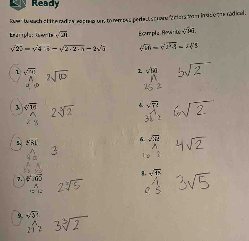 Ready 
Rewrite each of the radical expressions to remove perfect square factors from inside the radical. 
Example: Rewrite sqrt(20). 
Example: Rewrite sqrt[5](96).
sqrt(20)=sqrt(4· 5)=sqrt(2· 2· 5)=2sqrt(5)
sqrt[5](96)=sqrt[5](2^5· 3)=2sqrt[5](3)
1. sqrt(40) 2. sqrt(50)
3. sqrt[3](16)
4. sqrt(72)
5. sqrt[4](81)
6. sqrt(32)
7. sqrt[5](160) 8. sqrt(45)
9. sqrt[3](54)