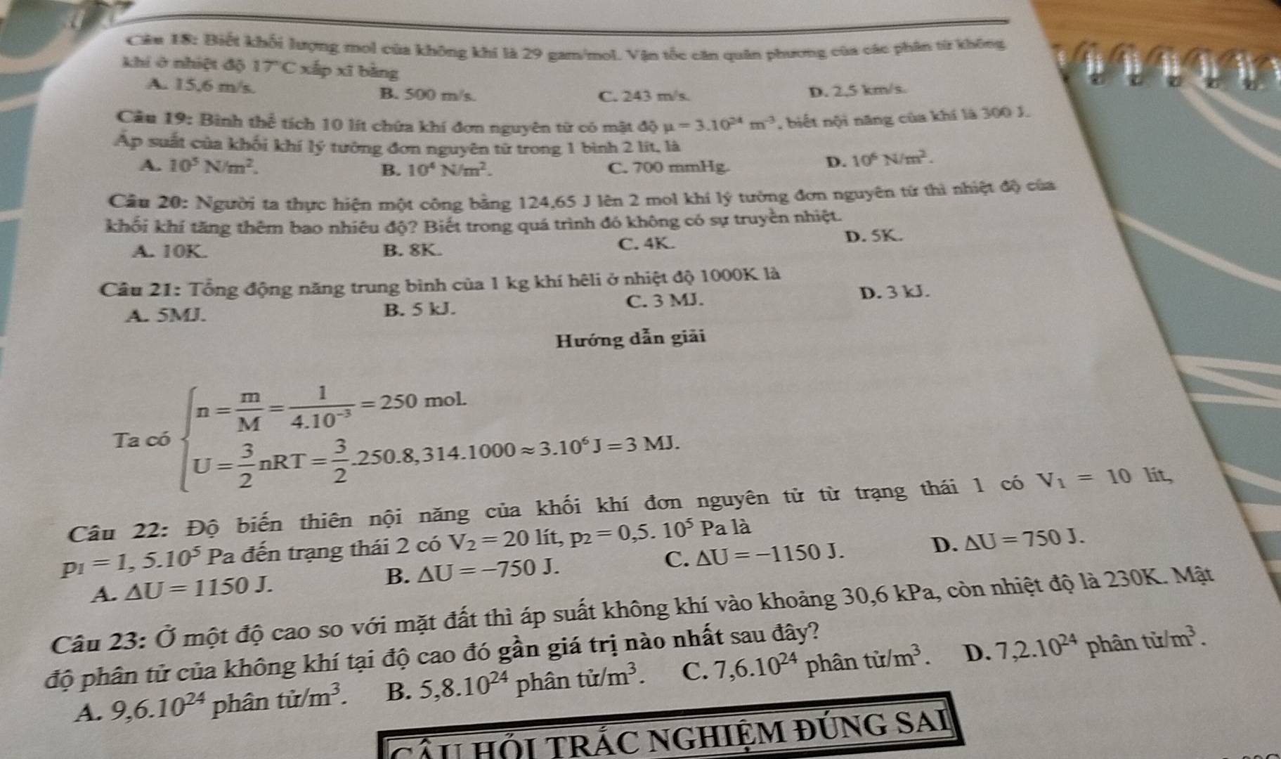 Biết khối lượng mol của không khí là 29 gam/mol. Vận tốc căn quân phương của các phân từ không
khi ở nhiệt độ 17°C xấp xī bàng
A. 15,6 m/s. B. 500 m/s. C. 243 m/s.
D. 2,5 km/s.
Cầu 19: Bình thể tích 10 lít chứa khí đơn nguyên từ có mật đã dhat Qmu =3.10^(24)m^(-3) , biết nội năng của khí là 300 J.
Ấp suất của khối khí lý tường đơn nguyên tử trong 1 bình 2 lít, là
A. 10^5N/m^2. B. 10^4N/m^2. C. 700 mmHg.
D. 10^6N/m^2.
Câu 20: Người ta thực hiện một công bằng 124,65 J lên 2 mol khí lý tường đơn nguyên từ thì nhiệt độ của
khối khí tăng thêm bao nhiêu độ? Biết trong quá trình đó không có sự truyền nhiệt.
A. 10K. B. 8K. C. 4K. D. 5K.
Câu 21: Tổng động năng trung bình của 1 kg khí hêli ở nhiệt độ 1000K là
A. 5MJ. B. 5 kJ. C. 3 MJ. D. 3 kJ.
Hướng dẫn giải
mol
Ta có beginarrayl n= m/M = 1/4.10^(-3) =250mol. U= 3/2 nRT= 3/2 .250.8,314.1000approx 3.10^4J=3MJ.endarray.
Câu 22: Độ biến thiên nội năng của khối khí đơn nguyên tử từ trạng thái 1 có V_1=101 it,
p_1=1,5.10^5 Pa đến trạng thái 2 có V_2=20lit,p_2=0,5.10^5Pa là
D.
A. △ U=1150J. B. △ U=-750J. C. △ U=-1150J. △ U=750J.
Câu 23: Ở một độ cao so với mặt đất thì áp suất không khí vào khoảng 30,6 kPa, còn nhiệt độ là 230K. Mật
D.
độ phân tử của không khí tại độ cao đó gần giá trị nào nhất sau đây?
A. 9,6.10^(24) phân tir/m^3. B. 5,8.10^(24) phâi 1tir/m^3. C. 7,6.10^(24) phân tir/m^3. 7,2.10^(24)phantir/m^3.
CâU HỚI TRÁC NGHIỆM đÚNG SAI