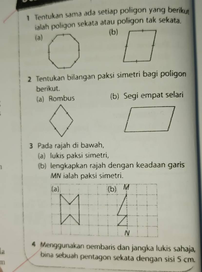 Tentukan sama ada setiap poligon yang berikut 
ialah poligon sekata atau poligon tak sekata. 
(b) 
(a) 
2 Tentukan bilangan paksi simetri bagi poligon 
berikut. 
(a) Rombus (b) Segi empat selari 
3 Pada rajah di bawah, 
(a) lukis paksi simetri, 
b) lengkapkan rajah dengan keadaan garis
MN ialah paksi simetri. 
(a) (b) M
N
4 Menggunakan pembaris dan jangka lukis sahaja, 
la 
bina sebuah pentagon sekata dengan sisi 5 cm. 
1