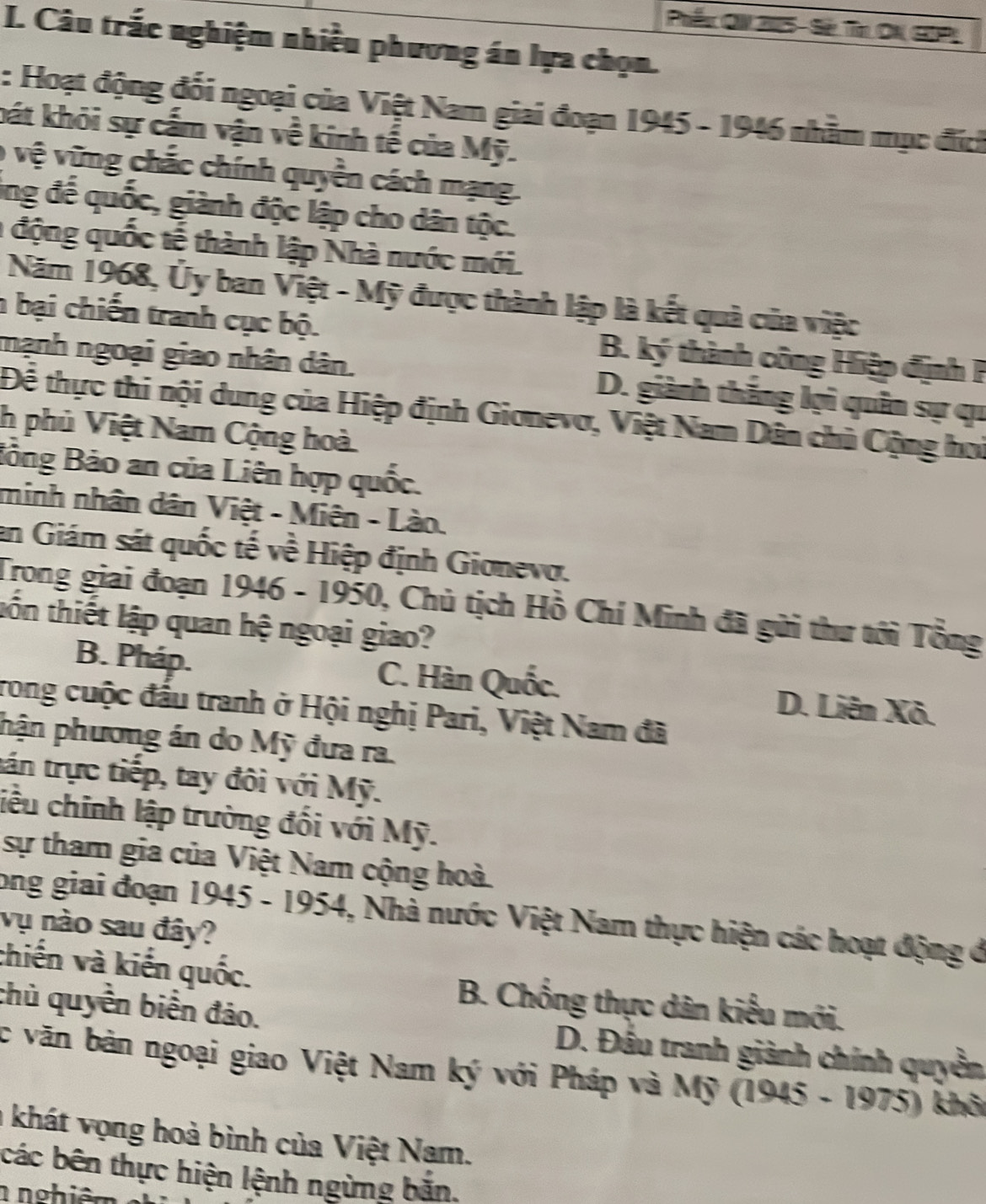 Pếx ON 205 - S
I. Câu trắc nghiệm nhiều phương án lựa chọn.
: Hoạt động đối ngoại của Việt Nam giai đoạn 1945 - 1946 nhằm mục đích
bát khỏi sự cấm vận về kinh tế của Mỹ.
0 vệ vững chắc chính quyền cách mạng.
ing đế quốc, giành độc lập cho dân tộc.
1 động quốc tế thành lập Nhà nước mới.
Năm 1968, Ủy ban Việt - Mỹ được thành lập là kết quả của việc
h bại chiến tranh cục bộ. B. ký thành công Hiệp định P
mạnh ngoại giao nhân dân. D. giành thắng lợi quân sự qu
Để thực thi nội dung của Hiệp định Gionevơ, Việt Nam Dân chủ Cộng hoi
h phủ Việt Nam Cộng hoà
Bồng Bảo an của Liên hợp quốc.
minh nhân dân Việt - Miên - Lào.
an Giám sát quốc tế về Hiệp định Gionevo.
Trong giai đoạn 1946 - 1950, Chủ tịch Hồ Chí Minh đã gửi thư tới Tổng
tốn thiết lập quan hệ ngoại giao?
B. Pháp. C. Hàn Quốc. D. Liên Xô.
rong cuộc đấu tranh ở Hội nghị Pari, Việt Nam đã
phận phương án do Mỹ đưa ra.
tán trực tiếp, tay đôi với Mỹ.
liêu chính lập trường đối với Mỹ.
sự tham gia của Việt Nam cộng hoà
long giai đoạn 1945 - 1954, Nhà nước Việt Nam thực hiện các hoạt động ở
vụ nào sau đây?
chiến và kiến quốc. B. Chống thực dân kiểu mới.
chủ quyền biển đảo. D. Đầu tranh giành chính quyền
c văn bản ngoại giao Việt Nam ký với Pháp và Mỹ (1945 - 1975) khôi
a khát vọng hoà bình của Việt Nam.
các bên thực hiện lệnh ngừng bắn.
n nghiêm