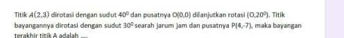 Titik A(2,3) dirotasi dengan sudut 40° dan pusatnya O(0,0) dilanjutkan rotasi (0,20°). Titik 
bayangannya dirotasi dengan sudut 30° searah jarum jam dan pusatnya P(4,-7) , maka bayangan 
terakhir titik A adalah