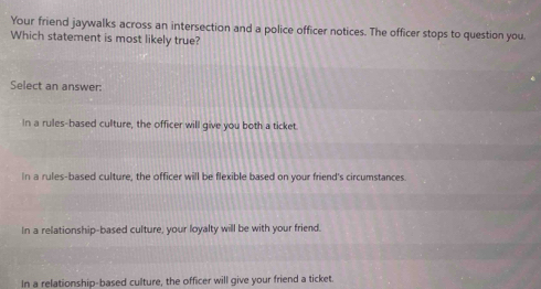 Your friend jaywalks across an intersection and a police officer notices. The officer stops to question you
Which statement is most likely true?
Select an answer:
In a rules-based culture, the officer will give you both a ticket.
In a rules-based culture, the officer will be flexible based on your friend's circumstances.
In a relationship-based culture, your loyalty will be with your friend.
In a relationship-based culture, the officer will give your friend a ticket.