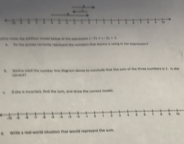 ssica made the addition modal beiow of the expression. (-8)+(-2)+3
s. Bo the arrows correctly represent the numbers that Jessica is using in her expression? 
B. Jssica used the number line diagram above to conclude that the sum of the three numbers is 1. Is she 
correct ? 
c. if she is incorrect, find the sum, and draw the correct model. 
d. Write a real-world situation that would represent the sum.