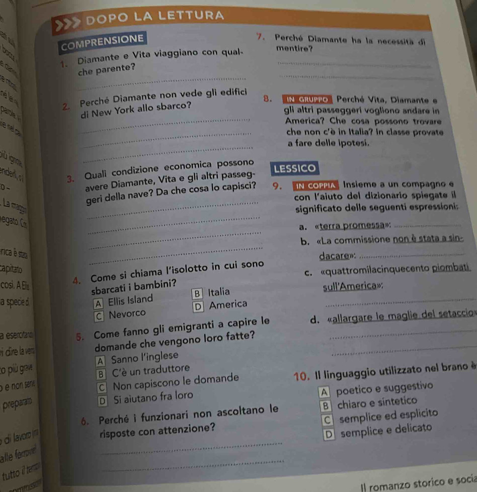 DOPO LA LETTURA
no
COMPRENSIONE
7. Perché Diamante ha la necessità di
1. Diamante e Vita viaggiano con qual mentire?
_
can
che parente?
e nta
_
é e  2. Perché Diamante non vede gli edifici 8. IN GRuPo  Perché Vita, Diamante e
_
parole 
di New York allo sbarco?
gli altri passeggeri vogliono andare in 
America? Che cosa possono trovare
le na c
_che non c'è in Italia? In classe provate
a fare delle ipotesi.
jiù igr
_
endedjo 3. Quali condizione economica possono LESSICO
0 −
avere Diamante, Vita e gli altri passeg-
geri della nave? Da che cosa lo capisci? 9. IN COPPIA Insième a un compagno e
con l'aiuto del dizionario spiegate il
_
La mage _significato delle seguenti espression 
_
a. «terra promessa»:_
_
b. «La commissione non è stata a sin-
érica è staa
dacare»:_
capitato
c.  «quattromilacinquecento piombati
cosi. A Els
4. Come si chiama l’isolotto in cui sono
sbarcati i bambini?
B  Italia
a specie A Ellis Island sull'America»:
C Nevorco D America
a esercitara 5. Come fanno gli emigranti a capire le d. «allargare le maglie del setaccio»
dîre la ve domande che vengono loro fatte?_
A Sanno l’inglese
to più grave
B  C'è un traduttore
é é non sénié
C Non capiscono le domande 10. Il linguaggio utilizzato nel brano è
preparato
D Si aiutano fra loro
A poetico e suggestivo
6. Perché i funzionari non ascoltano le B chiaro e síntetico
_
aor 
risposte con attenzione? C semplice ed esplicito
D semplice e delicato
_
alle forrove
tutto i ta 
I romanzo storico e socía