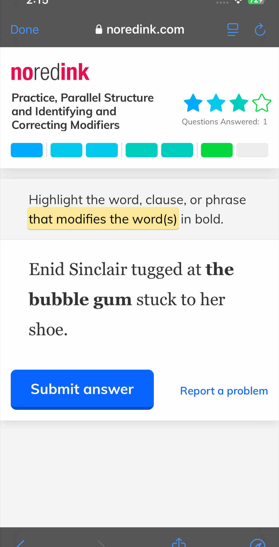 Done noredink.com 
noredink 
Practice, Parallel Structure 
and Identifying and 
Correcting Modifiers 
Questions Answered: 1 
Highlight the word, clause, or phrase 
that modifies the word(s) in bold. 
Enid Sinclair tugged at the 
bubble gum stuck to her 
shoe. 
Submit answer Report a problem