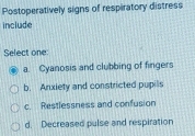 Postoperatively signs of respiratory distress
include
Select one
a. Cyanosis and clubbing of fingers
b. Anxiety and constricted pupils
c. Restlessness and confusion
d. Decreased pulse and respiration