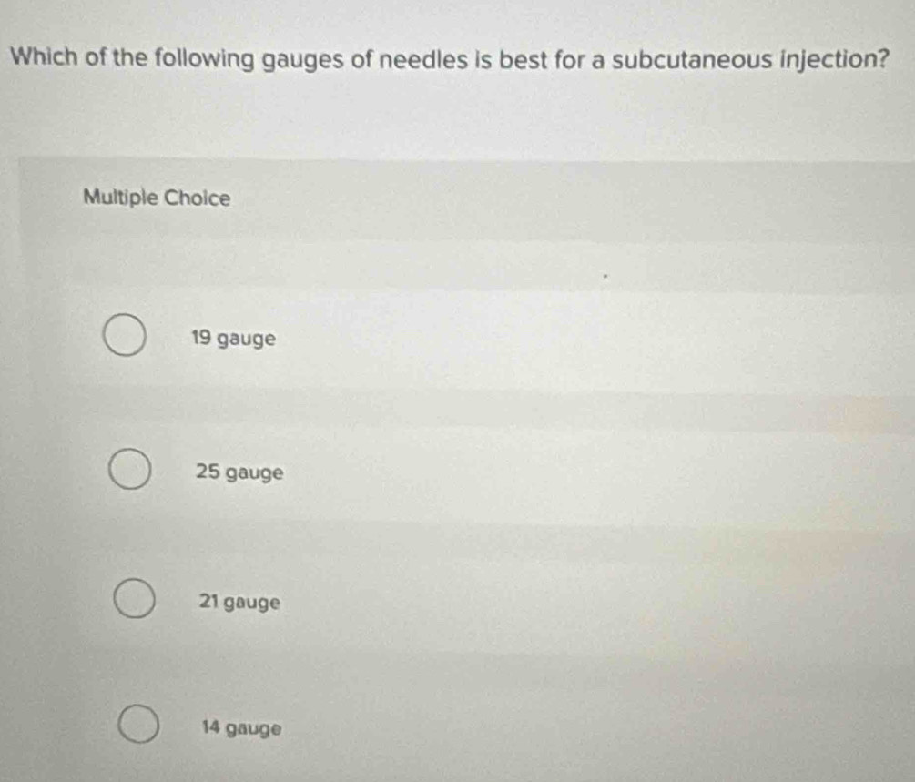 Which of the following gauges of needles is best for a subcutaneous injection?
Multiple Choice
19 gauge
25 gauge
21 gauge
14 gauge