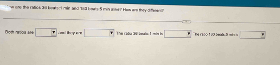 are the ratios 36 beats:1 min and 180 beats:5 min alike? How are they different?
Both ratios are v and they are □ The ratio 36 beats:1 min is □ The ratio 180 beats 5 min is □