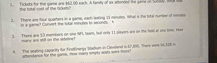 Tickets for the game are $62.00 each. A family of six attended the game on Sunday. What was 
the total cost of the tickets? 
2. There are four quarters in a game, each lasting 15 minutes. What is the total number of minutes
in a game? Convert the total minutes to seconds. 
3. There are 53 members on one NFL team, but only 11 players are on the field at one time. How 
many are still on the sideline? 
4. The seating capacity for FirstEnergy Stadium in Cleveland is 67,895. There were 66,528 in 
attendance for the game. How many empty seats were there?