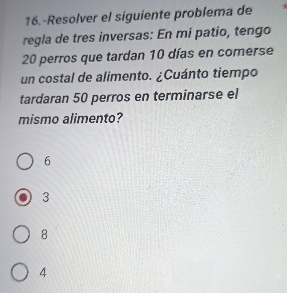 16.-Resolver el siguiente problema de
regla de tres inversas: En mi patio, tengo
20 perros que tardan 10 días en comerse
un costal de alimento. ¿Cuánto tiempo
tardaran 50 perros en terminarse el
mismo alimento?
6
3
8
4