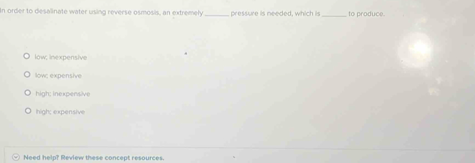 In order to desalinate water using reverse osmosis, an extremely _pressure is needed, which is_ to produce.
low; inexpensive
low; expensive
high; inexpensive
high; expensive
Need help? Review these concept resources.