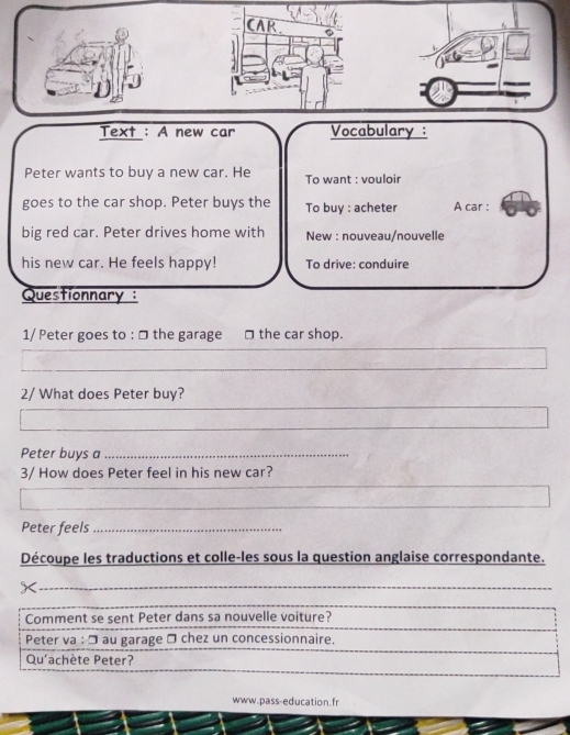 CAR 
Text : A new car Vocabulary : 
Peter wants to buy a new car. He To want : vouloir 
goes to the car shop. Peter buys the To buy : acheter A car : 
big red car. Peter drives home with New : nouveau/nouvelle 
his new car. He feels happy! To drive: conduire 
Questionnary : 
1/ Peter goes to : □ the garage □ the car shop. 
2/ What does Peter buy? 
_ 
Peter buys a_ 
3/ How does Peter feel in his new car? 
Peter feels_ 
Découpe les traductions et colle-les sous la question anglaise correspondante. 
_ 
www.pass-education.fr