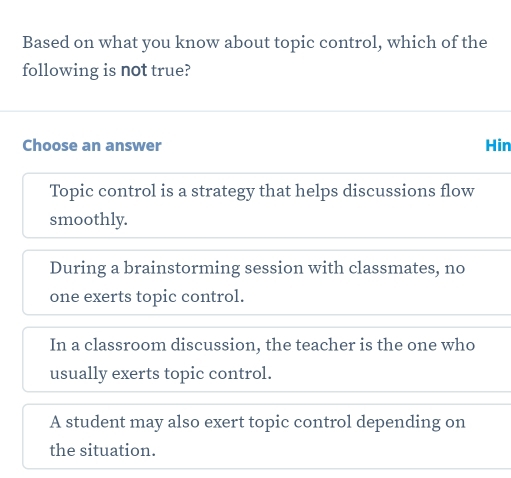 Based on what you know about topic control, which of the
following is not true?
Choose an answer Hin
Topic control is a strategy that helps discussions flow
smoothly.
During a brainstorming session with classmates, no
one exerts topic control.
In a classroom discussion, the teacher is the one who
usually exerts topic control.
A student may also exert topic control depending on
the situation.