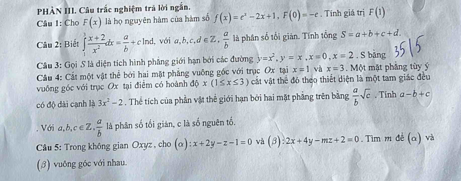 PHÀN III. Câu trắc nghiệm trả lời ngắn. 
Câu 1: Cho F(x) là họ nguyên hàm của hàm số f(x)=e^x-2x+1, F(0)=-e. Tính giá trị F(1)
Câu 2: Biết ∈tlimits _1^(3frac x+2)x^2dx= a/b +cln d , với a, b, c, d∈ Z,  a/b  là phân số tối giàn. Tính tổng S=a+b+c+d. 
Câu 3: Gọi S là diện tích hình phẳng giới hạn bởi các đường y=x^2, y=x, x=0, x=2. S bǎng 
Câu 4: Cắt một vật thể bởi hai mặt phẳng vuông góc với trục Ox tại x=1 và x=3. Một mặt phẳng tùy ý 
vuông góc với trục Ox tại điểm có hoành độ x(1≤ x≤ 3) cắt vật thể đó theo thiết diện là một tam giác đều 
có độ dài cạnh là 3x^2-2. Thể tích của phần vật thể giới hạn bởi hai mặt phẳng trên bằng  a/b sqrt(c). Tính a-b+c. Với a, b, c∈ Z,  a/b  là phân số tối giản, c là số nguên tố. 
Câu 5: Trong không gian Oxyz , cho (alpha ):x+2y-z-1=0 và (beta ):2x+4y-mz+2=0. Tìm m đề (a) và 
(β) vuông góc với nhau.