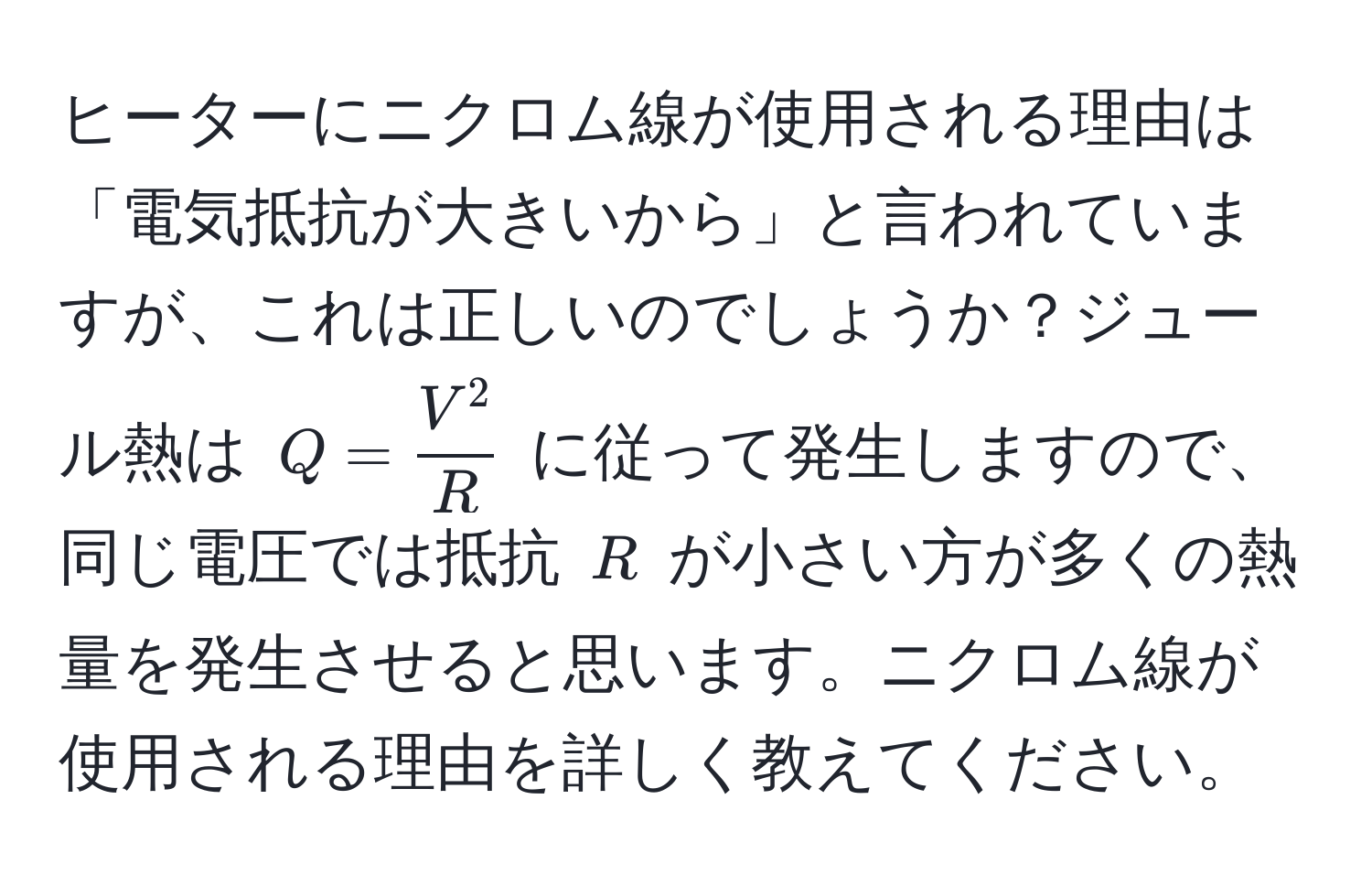 ヒーターにニクロム線が使用される理由は「電気抵抗が大きいから」と言われていますが、これは正しいのでしょうか？ジュール熱は $Q = fracV^2R$ に従って発生しますので、同じ電圧では抵抗 $R$ が小さい方が多くの熱量を発生させると思います。ニクロム線が使用される理由を詳しく教えてください。