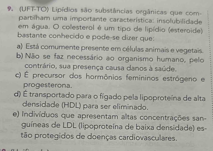 9 (UFT-TO) Lipídios são substâncias orgânicas que com-
partilham uma importante característica: insolubilidade
em água. O colesterol é um tipo de lipídio (esteroide)
bastante conhecido e pode-se dizer que:
a) Está comumente presente em células animais e vegetais.
b) Não se faz necessário ao organismo humano, pelo
contrário, sua presença causa danos à saúde.
c) É precursor dos hormônios femininos estrógeno e
progesterona.
d) É transportado para o fígado pela lipoproteína de alta
densidade (HDL) para ser eliminado.
e) Indivíduos que apresentam altas concentrações san-
guíneas de LDL (lipoproteína de baixa densidade) es-
tão protegidos de doenças cardiovasculares.