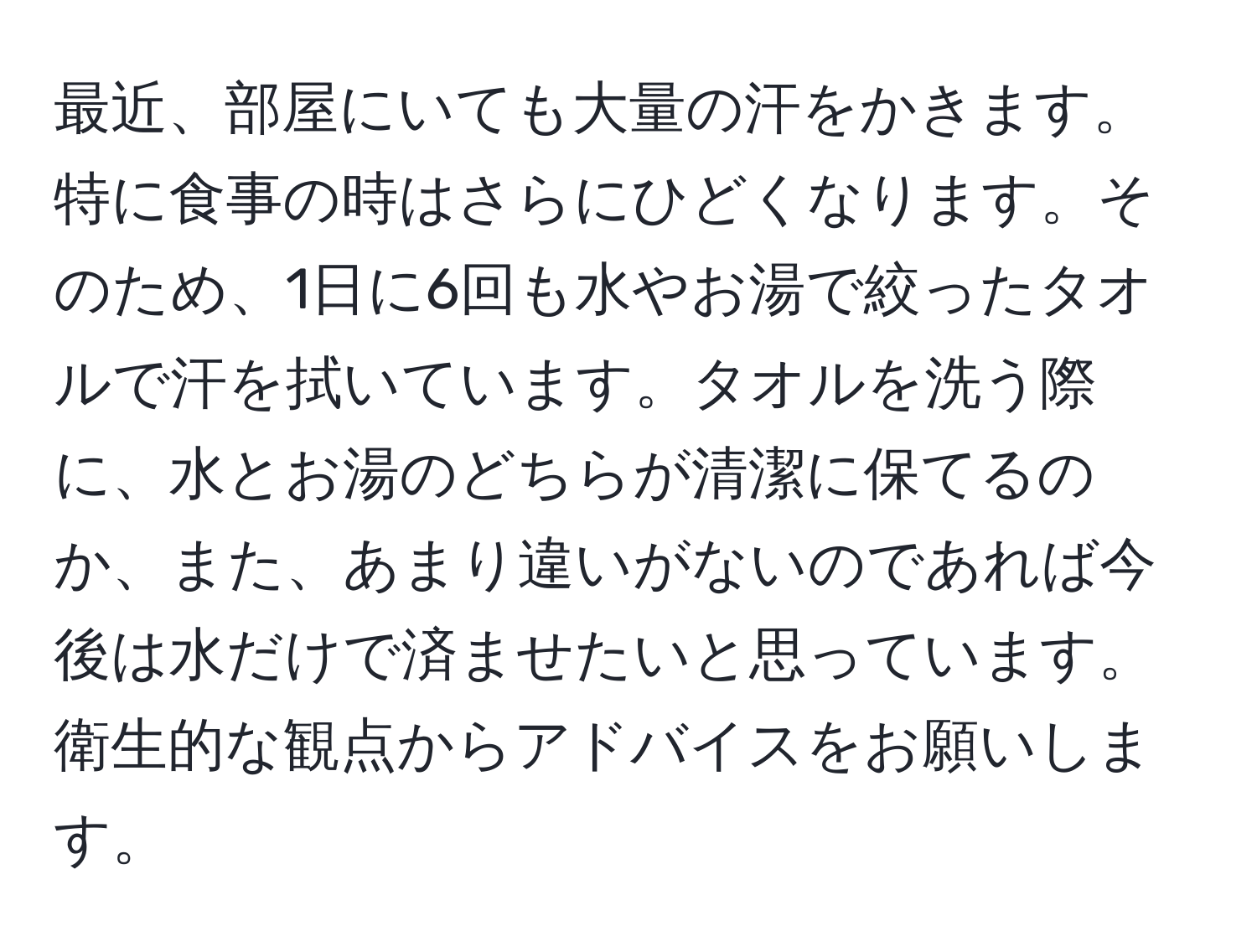 最近、部屋にいても大量の汗をかきます。特に食事の時はさらにひどくなります。そのため、1日に6回も水やお湯で絞ったタオルで汗を拭いています。タオルを洗う際に、水とお湯のどちらが清潔に保てるのか、また、あまり違いがないのであれば今後は水だけで済ませたいと思っています。衛生的な観点からアドバイスをお願いします。