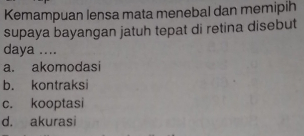 Kemampuan lensa mata menebal dan memipih
supaya bayangan jatuh tepat di retina disebut
daya ....
a. akomodasi
b. kontraksi
c. kooptasi
d. akurasi