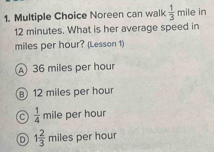 Noreen can walk  1/3  mile in
12 minutes. What is her average speed in
miles per hour? (Lesson 1)
A 36 miles per hour
B) 12 miles per hour
C  1/4  mile per hour
D 1 2/3  miles per hour