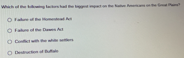 Which of the following factors had the biggest impact on the Native Americans on the Great Plains?
Failure of the Homestead Act
Failure of the Dawes Act
Conflict with the white settlers
Destruction of Buffalo