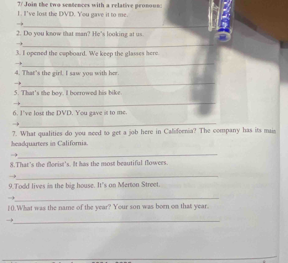 7/ Join the two sentences with a relative pronoun: 
1. I’ve lost the DVD. You gave it to me. 
_ 
2. Do you know that man? He’s looking at us. 
_ 
3. I opened the cupboard. We keep the glasses here. 
_ 
4. That’s the girl. I saw you with her. 
_ 
5. That’s the boy. I borrowed his bike. 
_ 
6. I’ve lost the DVD. You gave it to me. 
_ 
7. What qualities do you need to get a job here in California? The company has its main 
headquarters in California. 
_ 
8.That’s the florist’s. It has the most beautiful flowers. 
_ 
9.Todd lives in the big house. It’s on Merton Street. 
_ 
10.What was the name of the year? Your son was born on that year. 
_ 
o