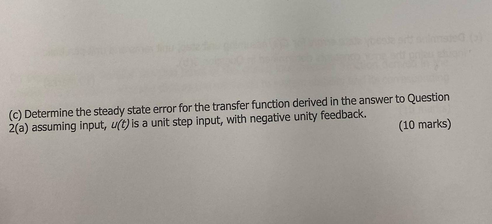 Determine the steady state error for the transfer function derived in the answer to Question 
2(a) assuming input, u(t) is a unit step input, with negative unity feedback. 
(10 marks)