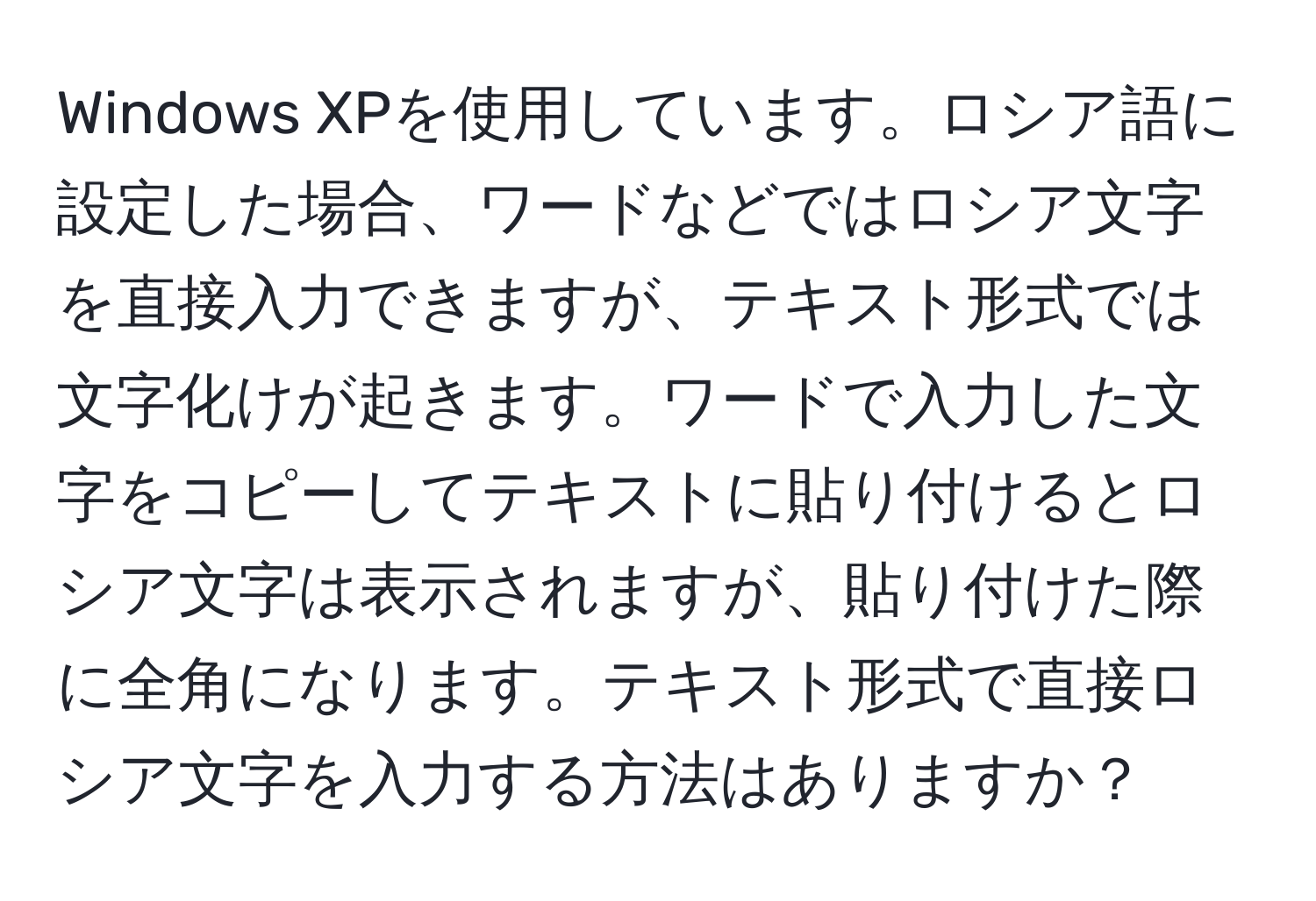 Windows XPを使用しています。ロシア語に設定した場合、ワードなどではロシア文字を直接入力できますが、テキスト形式では文字化けが起きます。ワードで入力した文字をコピーしてテキストに貼り付けるとロシア文字は表示されますが、貼り付けた際に全角になります。テキスト形式で直接ロシア文字を入力する方法はありますか？