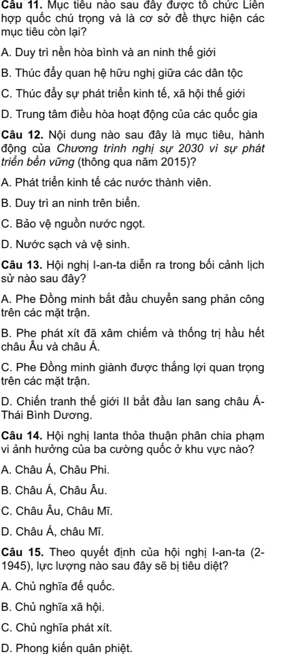 Mục tiêu nào sau đây được tô chức Liên
hợp quốc chú trọng và là cơ sở đề thực hiện các
mục tiêu còn lại?
A. Duy trì nền hòa bình và an ninh thế giới
B. Thúc đầy quan hệ hữu nghị giữa các dân tộc
C. Thúc đẩy sự phát triển kinh tế, xã hội thế giới
D. Trung tâm điều hòa hoạt động của các quốc gia
Câu 12. Nội dung nào sau đây là mục tiêu, hành
động của Chương trình nghị sự 2030 vì sự phát
triển bền vững (thông qua năm 2015)?
A. Phát triển kinh tế các nước thành viên.
B. Duy trì an ninh trên biển.
C. Bảo vệ nguồn nước ngọt.
D. Nước sạch và vệ sinh.
Câu 13. Hội nghị I-an-ta diễn ra trong bối cảnh lịch
sử nào sau đây?
A. Phe Đồng minh bắt đầu chuyễn sang phản công
trên các mặt trận.
B. Phe phát xít đã xâm chiếm và thống trị hầu hết
châu Âu và châu Á.
C. Phe Đồng minh giành được thắng lợi quan trọng
trên các mặt trận.
D. Chiến tranh thế giới II bắt đầu Ian sang châu Á-
Thái Bình Dương.
Câu 14. Hội nghị lanta thỏa thuận phân chia phạm
vi ảnh hưởng của ba cường quốc ở khu vực nào?
A. Châu Á, Châu Phi.
B. Châu Á, Châu Âu.
C. Châu Âu, Châu Mĩ.
D. Châu Á, châu Mĩ.
Câu 15. Theo quyết định của hội nghị I-an-ta (2-
1945), lực lượng nào sau đây sẽ bị tiêu diệt?
A. Chủ nghĩa đế quốc.
B. Chủ nghĩa xã hội.
C. Chủ nghĩa phát xít.
D. Phong kiến quân phiêt.