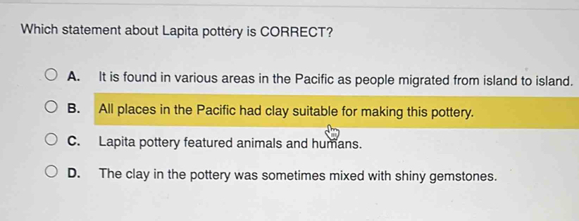 Which statement about Lapita pottery is CORRECT?
A. It is found in various areas in the Pacific as people migrated from island to island.
B. All places in the Pacific had clay suitable for making this pottery.
C. Lapita pottery featured animals and humans.
D. The clay in the pottery was sometimes mixed with shiny gemstones.