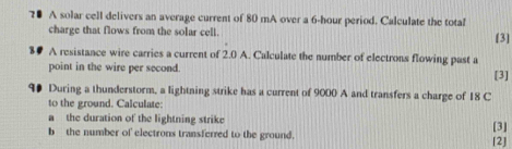 7● A solar cell delivers an average current of 80 mA over a 6-hour period. Calculate the total 
charge that flows from the solar cell. [3] 
8# A resistance wire carries a current of 2.0 A. Calculate the number of electrons flowing past a 
point in the wire per second. [3] 
90 During a thunderstorm, a lightning strike has a current of 9000 A and transfers a charge of 18 C 
to the ground. Calculate: 
a the duration of the lightning strike 
[3] 
b the number of electrons transferred to the ground. [2]