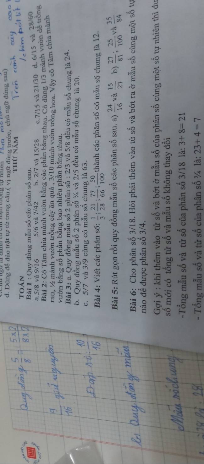 Dùng đề đảo trật tự từ trong câu.( vị ngữ đúng trước, chủ ngữ đứng sau)
toán
Bài 1 : Quy đồng mẫu số các phân số sau.
a.5/8 và 9/16 5/6 và 7/42 b. 2/7 và 15/28 9,7/15 và 21/30 d. 6/15 và 28/60
Bài 2: Cô Tâm chia mảnh vườn bằng các phần bằng nhau. Cô dùng 1/3 mảnh vườn đề trồng
rau, ½ mảnh vườn trồng cây ăn quả , 3/10 mảnh vườn trồng hoa. Vậy cô Tâm chia mảnh
vườn bằng số phần bằng bạo nhiêu phần bằng nhau.
Bài 3:a 1. Quy đồng mẫu số 2 phân shat o:2/3 và 5/8 đều có mẫu số chung là 24.
b. Quy đồng mẫu số 2 phân số ¾ và 2/5 đều có mẫu số chung là 20.
c. 5/7 và 3/9 cùng có mẫu số chung là 63.
Bài 4: Viết các phân số:  1/3 ; 21/28 ; 77/66 ; 50/100  thành các phân số có mẫu số chung là 12.
Bài 5: Rút gọn rồi quy đồng mẫu số các phân số sau. a)  24/16  và  15/27  b)  27/81 ; 25/100  và  35/84 
Bài 6: Cho phân số 3/18. Hỏi phải thêm vào tử số và bớt ra ở mẫu số cùng một số tự
nào để được phân số 3/4.
Gợi ý : khi thêm vào tử số và bớt ở mẫu số của phân số cùng một số tự nhiên thì đư
số mới có tổng tử số và mẫu số không thay đổi
-Tổng mẫu số và tử số của phân số 3/18 là: 3+8=21
- Tổng mẫu số và tử số của phân số ¾ là: 23+4=7