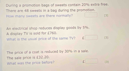 During a promotion bags of sweets contain 20% extra free. 
There are 48 sweets in a bag during the promotion. 
How many sweets are there normally? [3] 
An electrical shop reduces display goods by 5%. 
A display TV is sold for £760. 
What is the usual price of the same TV? F [3] 
The price of a coat is reduced by 30% in a sale. 
The sale price is £32.20. 
What was the price before? £ [3]