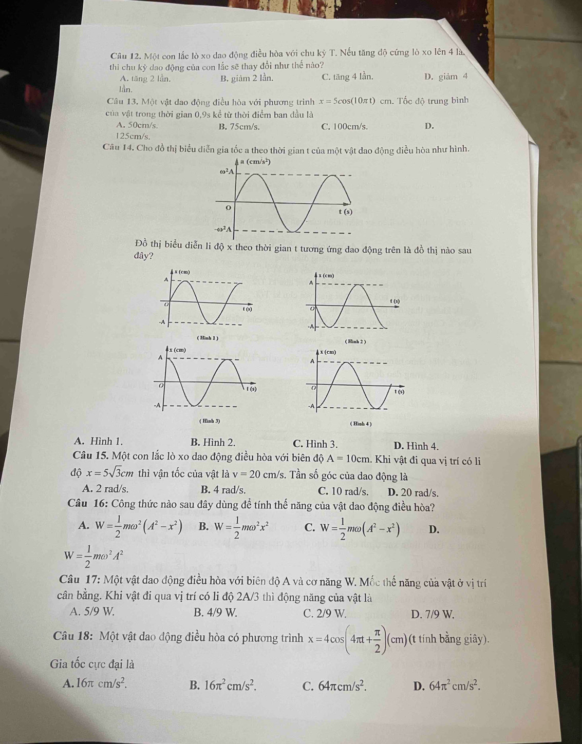 Một con lắc lò xo dao động điều hòa với chu kỳ T. Nếu tăng độ cứng lò xo lên 4 là.
thi chu kỳ dao động của con lắc sẽ thay đổi như thế nào?
A. tăng 2 lần. B. giảm 2 lần. C. tăng 4 lần. D. giảm 4
lần.
Câu 13. Một vật dao động điều hòa với phương trình x=5cos (10π t)cm. Tốc độ trung bình
của vật trong thời gian 0,9s kể từ thời điểm ban đầu là
A. 50cm/s. B. 75cm/s. C. 100cm/s. D.
125cm/s.
Câu 14. Cho đồ thị biểu diễn gia tốc a theo thời gian t của một vật dao động điều hòa như hình.
Đồ thị biểu diễn li độ x theo thời gian t tương ứng dao động trên là đồ thị nào sau
dây?
( Hình 2 )

A. Hình 1. B. Hình 2. C. Hình 3. D. Hình 4.
Câu 15. Một con lắc lò xo dao động điều hòa với biên độ A=10cm 1. Khi vật đi qua vị trí có li
độ x=5sqrt(3)cm thì vận tốc của vật là v=20cm/s s. Tần số góc của dao động là
A. 2 rad/s. B. 4 rad/s. C. 10 rad/s. D. 20 rad/s.
Câu 16: Công thức nào sau đây dùng để tính thế năng của vật dao động điều hòa?
A. W= 1/2 momega^2(A^2-x^2) B. W= 1/2 momega^2x^2 C. W= 1/2 momega (A^2-x^2) D.
W= 1/2 momega^2A^2
Câu 17: Một vật dao động điều hòa với biên độ A và cơ năng W. Mốc thế năng của vật ở vị trí
cân bằng. Khi vật đi qua vị trí có li độ 2A/3 thì động năng của vật là
A. 5/9 W. B. 4/9 W. C. 2/9 W. D. 7/9 W.
Câu 18: Một vật dao động điều hòa có phương trình x=4cos (4π t+ π /2 )(cm) (t tính bằng giây).
Gia tốc cực đại là
A. 16π cm/s^2. B. 16π^2cm/s^2. C. 64π cm/s^2. D. 64π^2cm/s^2.