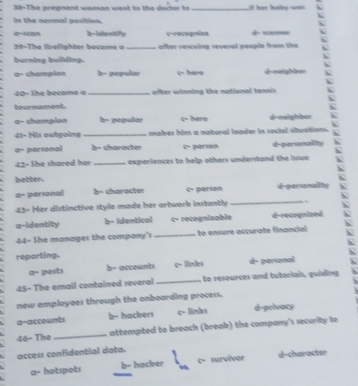 38-The pregnant woman went to the decter to _f her babe wa .
In the normal position.
a=scan c-recegnize - scannas
39-The firefighter became a _after resculng several people from the
burning building. d-oaighbar
a- champion b popular c- hero
40-She became a _after winning the national tennis `
tournament.
a- champion b- popular c- hero d-naighbac N
41- His outgoing _makes him a natural leader in social situations.
α- personal b- character c- parion d-personailiy
42- She shared her _experiences to help others understand the issue 

better. 
aº perional b- character c- perión d-personallity
43- Her distinctive style made her artwork instantly
_
a-identity b- identical c- recognizable d-recognized
44- She manages the company's _to ensure accurate financial
reporting.
a- ports b- accounts c- linkes d- personal
45- The email contained several_ to resources and tuterials, guiding
new employees through the onboarding process.
a-accounts b- hackers c- linles d-privacy
46- The _attempted to breach (break) the company's security to
access confidential data.
a- hotspots b- hacker c- survivor d-character