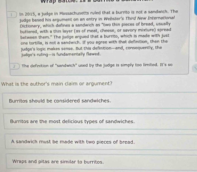 Wrap Battle: Is
In 2015, a judge in Massachusetts ruled that a burrito is not a sandwich. The
judge based his argument on an entry in Webster's Third New International
Dictionary, which defines a sandwich as "two thin pieces of bread, usually
buttered, with a thin layer (as of meat, cheese, or savory mixture) spread
between them." The judge argued that a burrito, which is made with just
one tortilla, is not a sandwich. If you agree with that definition, then the
judge's logic makes sense. But this definition—and, consequently, the
judge's ruling-is fundamentally flawed.
The definition of "sandwich" used by the judge is simply too limited. It's so
What is the author's main claim or argument?
Burritos should be considered sandwiches
Burritos are the most delicious types of sandwiches.
A sandwich must be made with two pieces of bread.
Wraps and pitas are similar to burritos.