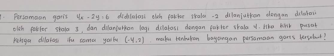 Persamaan garis 4x-2y=6 didilatasi oleh faktor skala -2 dilanjutkan dengan dilarasi 
oleh fakfor skala 3, dan dilanjurkon lagi `dilatas1 dengan fakfor skala u. Hka tirk pusat 
ketiga dilatasi ifu sama yailu (-4,2). make tentukan bayangan persamaan garts fersebut?