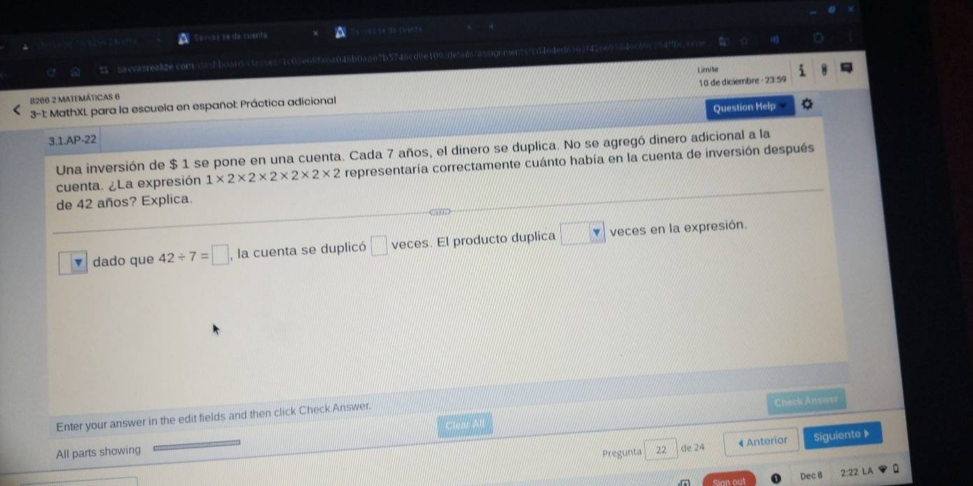 Sarvas se da cuenta = 
savvasrealize.com/dashboard/classes71c03e69fa6a048b0aa67b5746cd9e1097detais/assignments/cd464ed6303f426693849c69c394ffbc 
Lmite 
3-1: MathXL para la escuela en español: Práctica adicional 10 de diciembre - 23:59 
8286 2 MATEMÁTICAS 6 
Question Help 
3.1.AP-22 
Una inversión de $ 1 se pone en una cuenta. Cada 7 años, el dinero se duplica. No se agregó dinero adicional a la 
cuenta. ¿La expresión 1* 2* 2* 2* 2* 2* 2 representaría correctamente cuánto había en la cuenta de inversión después 
de 42 años? Explica. 
dado que 42/ 7=□ , , la cuenta se duplicó □ veces. El producto duplica □ veces en la expresión. 
Enter your answer in the edit fields and then click Check Answer. 
Check Answer 
Clear All 
All parts showing 22 de 24 4 Anterior Siguiente 》 
Pregunta 
cian out Dec 8 2:2 LA Q