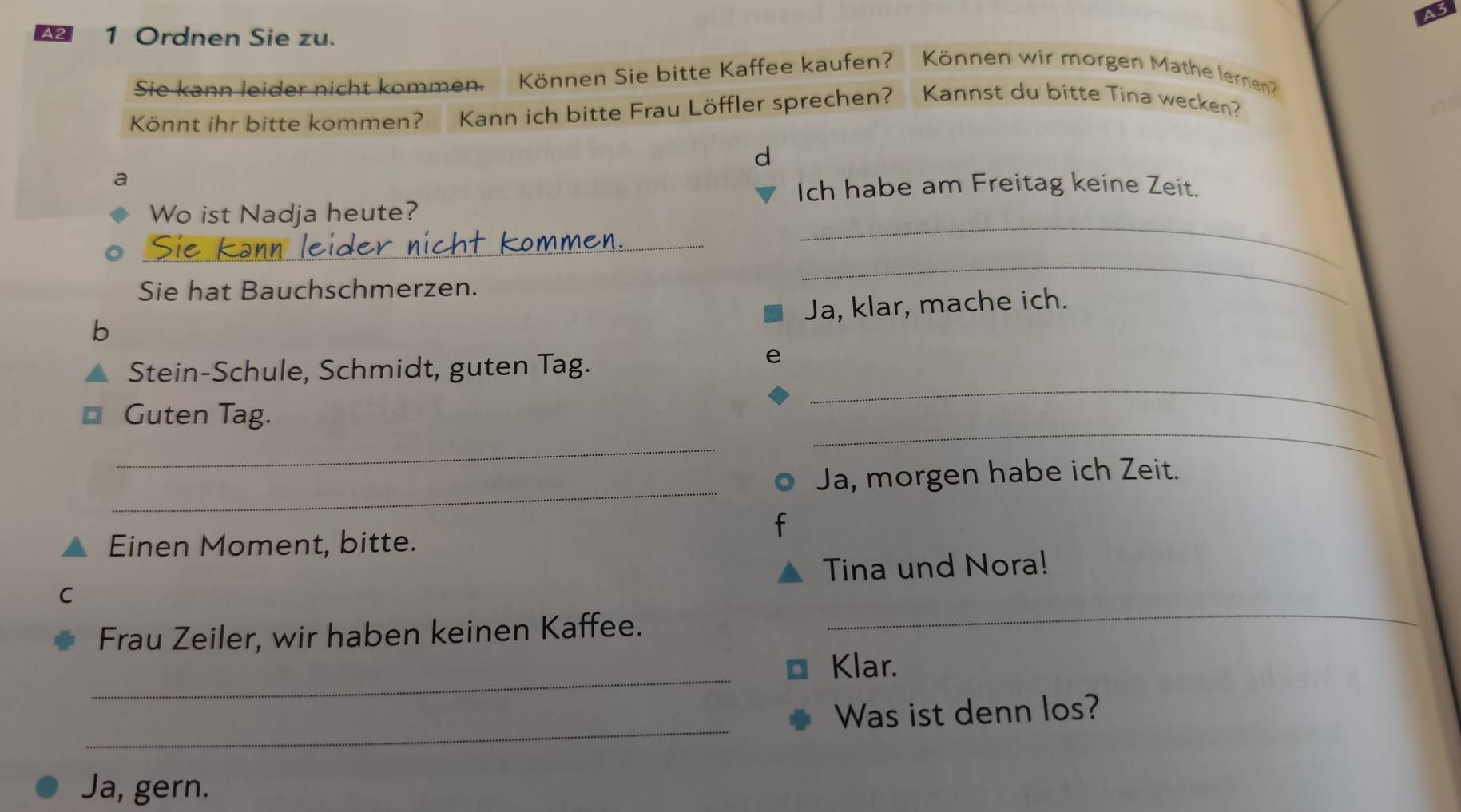 Ordnen Sie zu. 
Sie kann leider nicht kommen. Können Sie bitte Kaffee kaufen? Können wir morgen Mathe lernen? 
Könnt ihr bitte kommen? Kann ich bitte Frau Löffler sprechen? Kannst du bitte Tina wecken? 
d 
a 
Ich habe am Freitag keine Zeit. 
Wo ist Nadja heute? 
_ 
_ 
Sie hat Bauchschmerzen. 
_ 
Ja, klar, mache ich. 
b 
_ 
Stein-Schule, Schmidt, guten Tag. 
Guten Tag. 
_ 
_ 
_ 
Ja, morgen habe ich Zeit. 
Einen Moment, bitte. 
Tina und Nora! 
C 
Frau Zeiler, wir haben keinen Kaffee. 
_ 
_ 
Klar. 
_ 
Was ist denn los? 
Ja, gern.