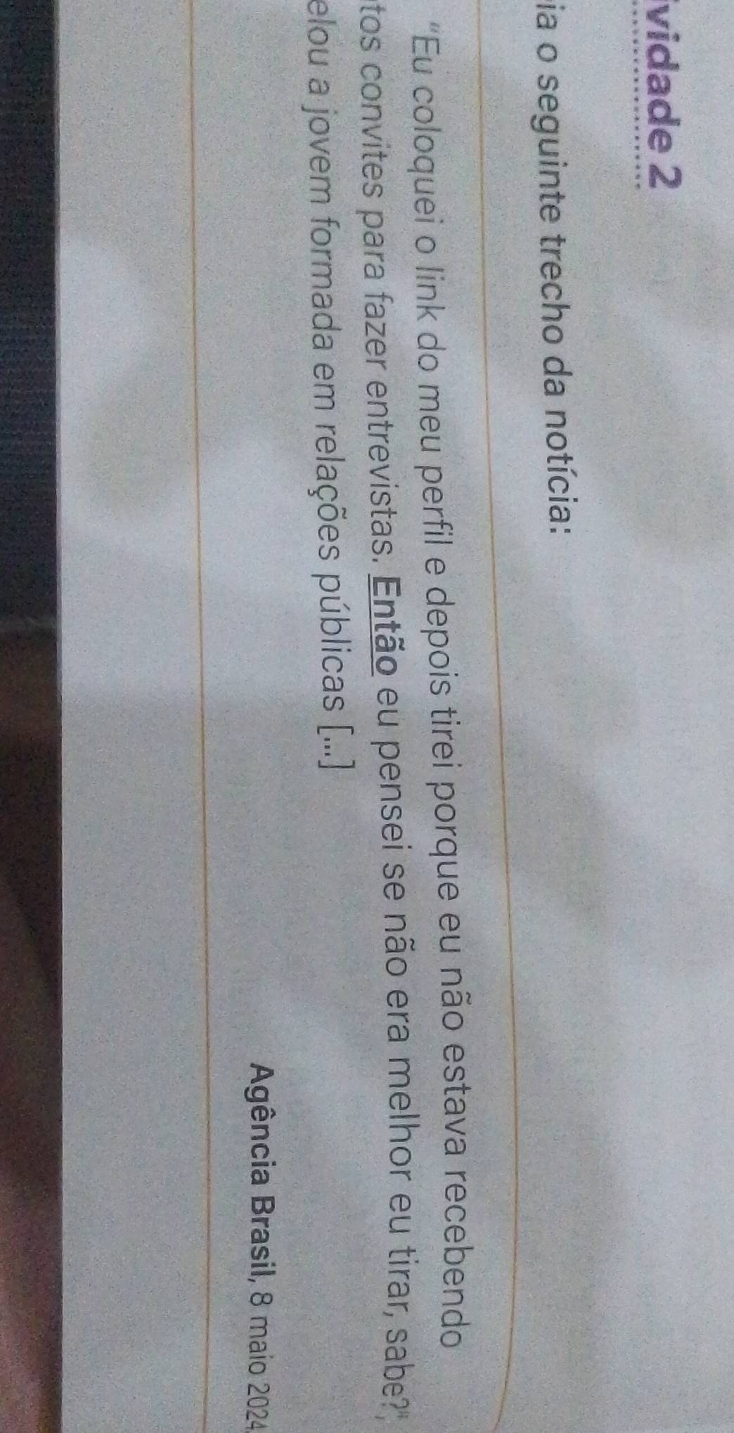 vidade 2 
pia o seguinte trecho da notícia: 
“Eu coloquei o link do meu perfil e depois tirei porque eu não estava recebendo 
ntos convites para fazer entrevistas. Então eu pensei se não era melhor eu tirar, sabe? 
elou a jovem formada em relações públicas [.... 
Agência Brasil, 8 maio 2024