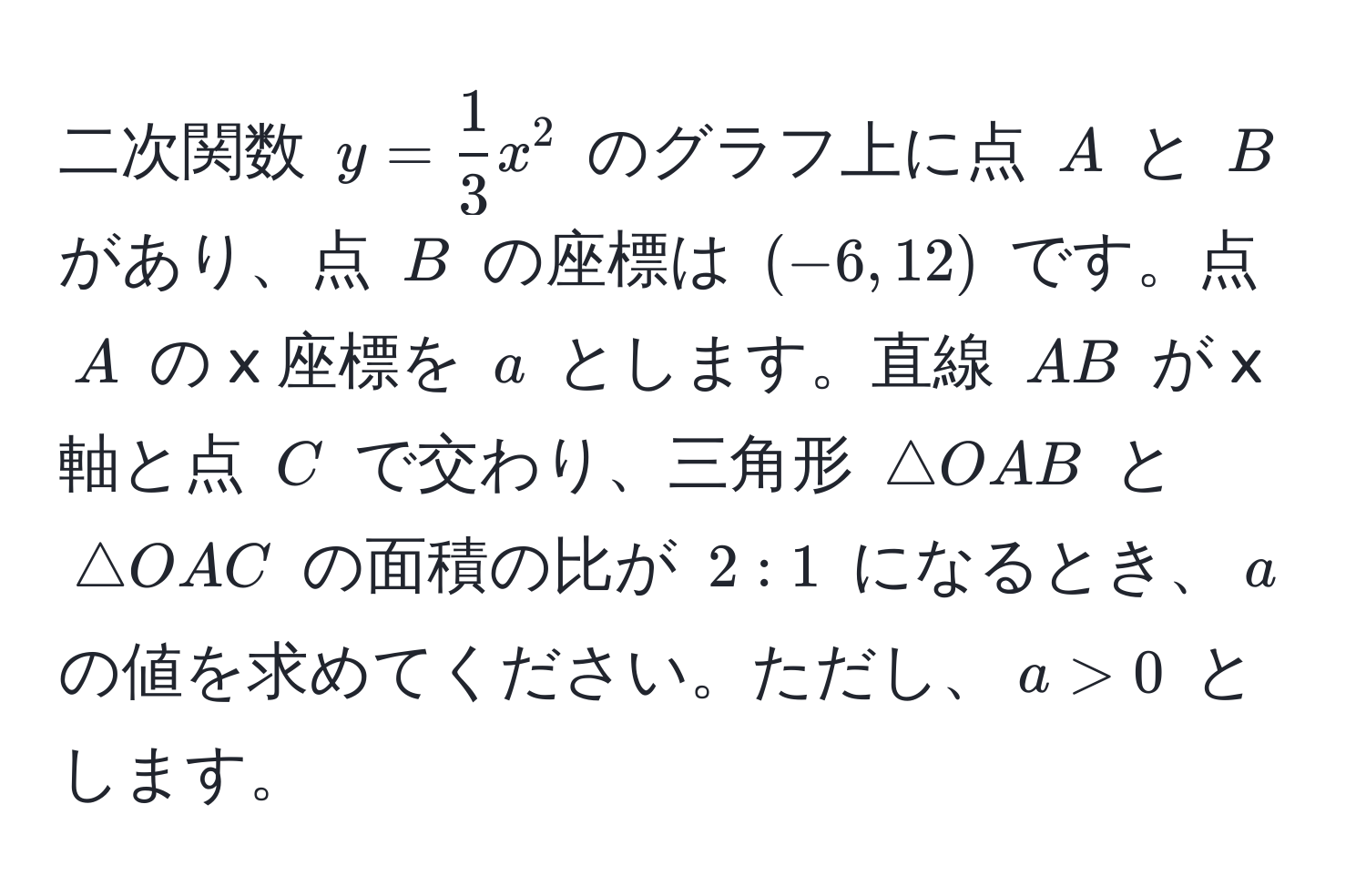 二次関数 $y =  1/3 x^2$ のグラフ上に点 $A$ と $B$ があり、点 $B$ の座標は $(-6, 12)$ です。点 $A$ の x 座標を $a$ とします。直線 $AB$ が x 軸と点 $C$ で交わり、三角形 $△ OAB$ と $△ OAC$ の面積の比が $2:1$ になるとき、$a$ の値を求めてください。ただし、$a > 0$ とします。