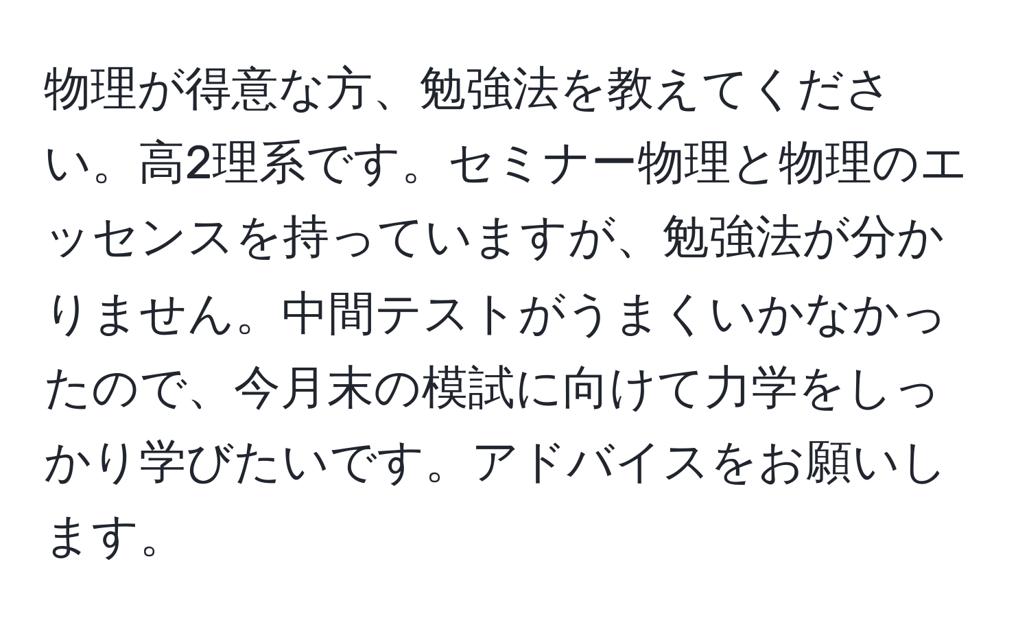 物理が得意な方、勉強法を教えてください。高2理系です。セミナー物理と物理のエッセンスを持っていますが、勉強法が分かりません。中間テストがうまくいかなかったので、今月末の模試に向けて力学をしっかり学びたいです。アドバイスをお願いします。