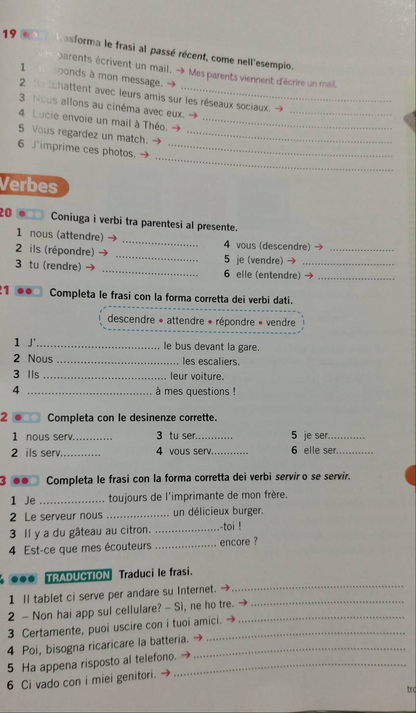 asforma le frasi al passé récent, come nell'esempio.
parents écrivent un mail. → Mes parents viennent d'écrire un mail.
1 bbonds à mon message.
2      tchattent avec leurs amis sur les réseaux sociaux.
3 Nous allons au cinéma avec eux.
_
4 Lucie envoie un mail à Théo._
5 Vous regardez un match._
_
6 J'imprime ces photos._
Verbes
20 Coniuga i verbi tra parentesi al presente.
1 nous (attendre)_
_
4 vous (descendre)_
2 ils (répondre)
_
3 tu (rendre)
5 je (vendre) →_
6 elle (entendre)_
1 Completa le frasi con la forma corretta dei verbi dati.
descendre • attendre • répondre » vendre
1 J' _le bus devant la gare.
2 Nous _les escaliers.
3 Ils _leur voiture.
4 _à mes questions !
2 Completa con le desinenze corrette.
1 nous serv._ . 3 tu ser._ 5 je ser._
2 ils serv._ 4 vous serv._ 6 elle ser._
. Completa le frasi con la forma corretta dei verbi servir o se servir.
1 Je _toujours de l'imprimante de mon frère.
2 Le serveur nous _un délicieux burger.
3 Il y a du gâteau au citron. _-toi !
4 Est-ce que mes écouteurs _encore ?
●●● TRADUCTION Traduci le frasi.
1 Il tablet ci serve per andare su Internet. →_
_
2 - Non hai app sul cellulare? - Sì, ne ho tre._
3 Certamente, puoi uscire con i tuoi amici.
4 Poi, bisogna ricaricare la batteria. _
5 Ha appena risposto al telefono._
6 Ci vado con i miei genitori.
trc