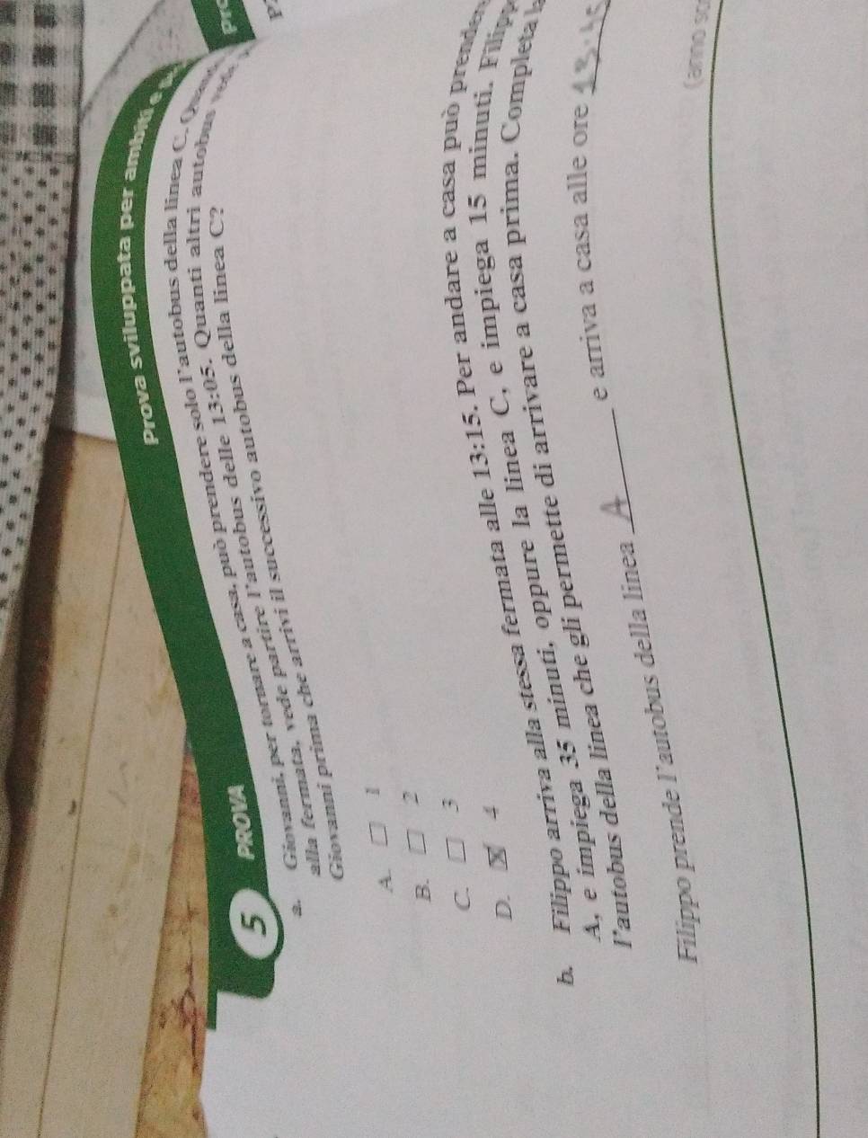Prova sviluppata per a mbi 
*autobus della línea C. Qua
5 PROVA
a Giovanni, per tornare a casa, può prenderé 13:05. Quanti altri autobu Prc
alla fermata, vede partire l'autobus delle
Giovanni prima che arrivi il successivo autobus della linea C?
1
A.
B. 2
C. 3
D. x 4
b. Filippo arriva alla stessa fermata alle 13:15. Per andare a casa pu ò prenden
A, e impiega 35 minuti, oppure la línea C, e impiega 15 minuti. Filipa
l’autobus della linea che gli permette di arrivare a casa prima. Completa 
e arriva a casa alle ore
Filippo prende l’autobus della linea
(anno so